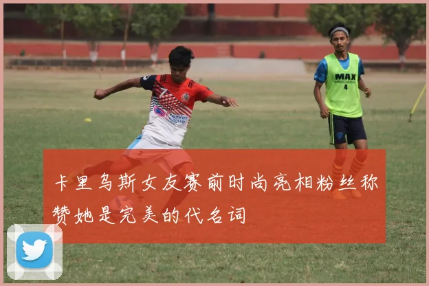 卡里乌斯女友赛前时尚亮相粉丝称赞她是完美的代名词