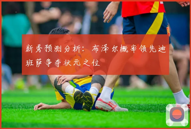 新秀预测分析：布泽尔概率领先迪班萨争夺状元之位