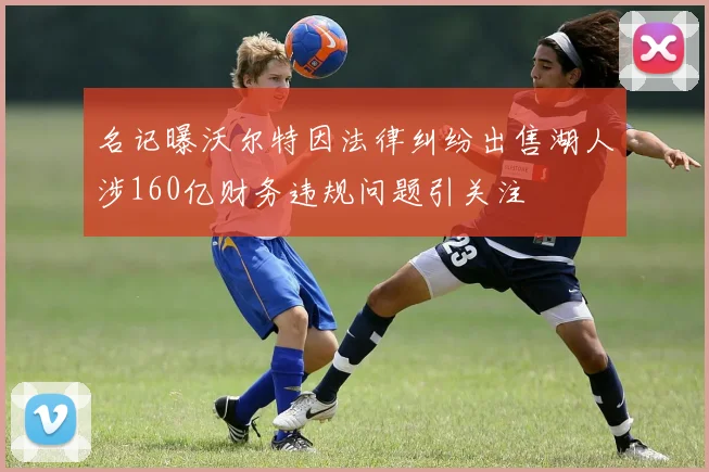 名记曝沃尔特因法律纠纷出售湖人涉160亿财务违规问题引关注