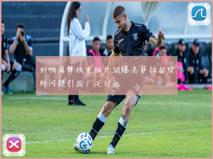 利物浦锋线重组计划曝光萨拉赫续约问题引发广泛讨论